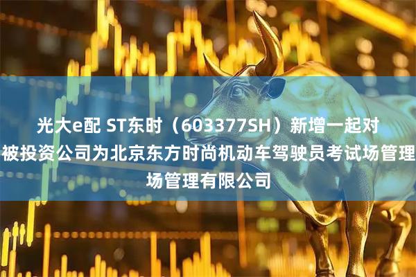 光大e配 ST东时（603377SH）新增一起对外投资，被投资公司为北京东方时尚机动车驾驶员考试场管理有限公司