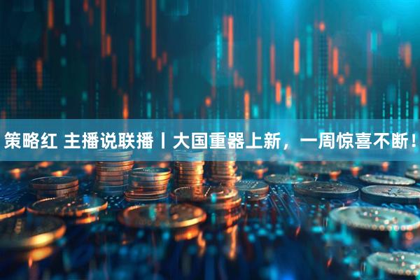 策略红 主播说联播丨大国重器上新，一周惊喜不断！