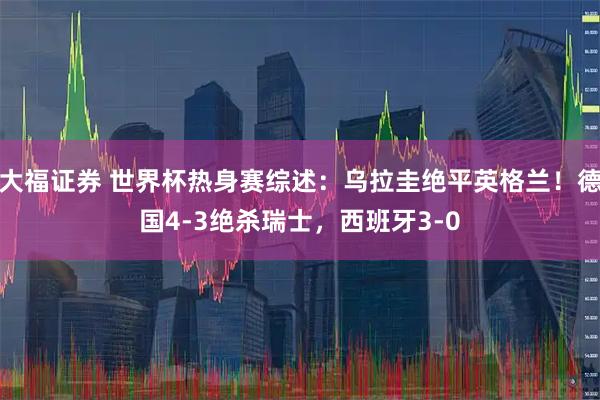 大福证券 世界杯热身赛综述：乌拉圭绝平英格兰！德国4-3绝杀瑞士，西班牙3-0