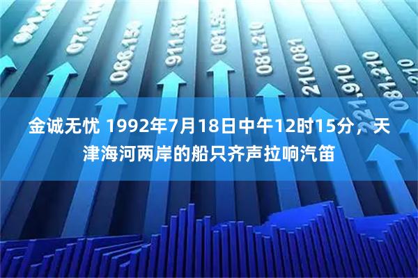 金诚无忧 1992年7月18日中午12时15分，天津海河两岸的船只齐声拉响汽笛