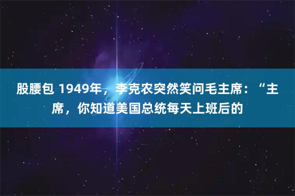 股腰包 1949年，李克农突然笑问毛主席：“主席，你知道美国总统每天上班后的