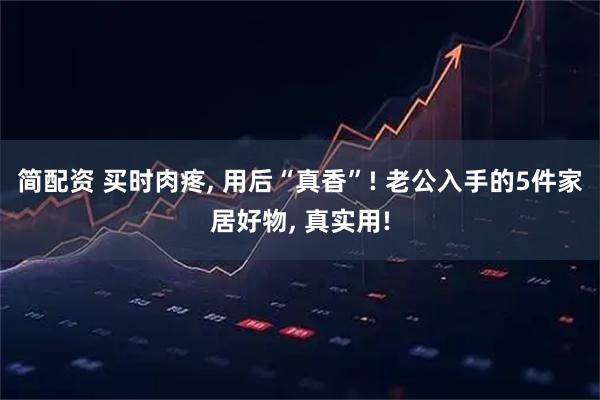 简配资 买时肉疼, 用后“真香”! 老公入手的5件家居好物, 真实用!