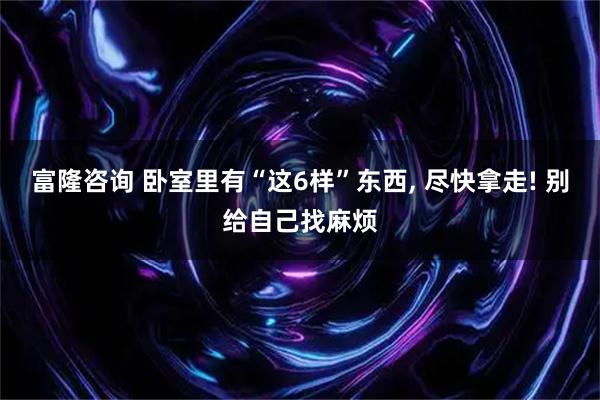 富隆咨询 卧室里有“这6样”东西, 尽快拿走! 别给自己找麻烦