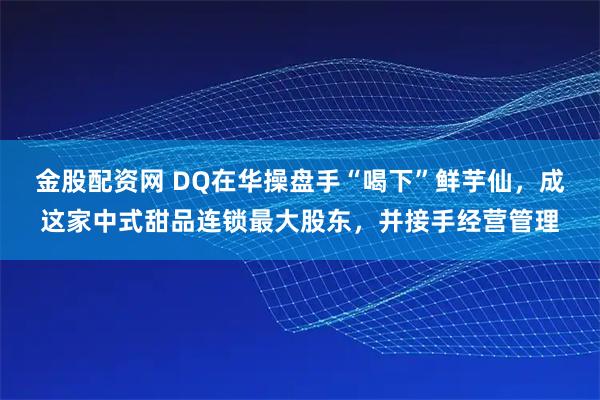 金股配资网 DQ在华操盘手“喝下”鲜芋仙，成这家中式甜品连锁最大股东，并接手经营管理