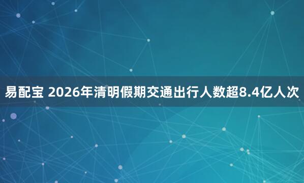 易配宝 2026年清明假期交通出行人数超8.4亿人次