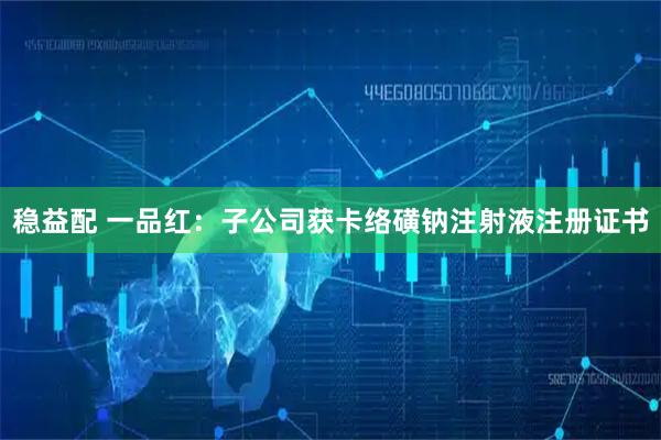 稳益配 一品红：子公司获卡络磺钠注射液注册证书