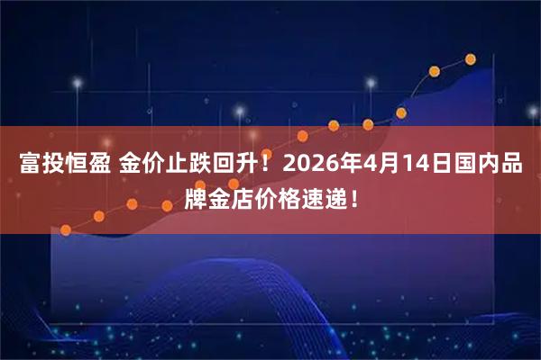 富投恒盈 金价止跌回升!2026年4月14日国内品牌金店价格速递!